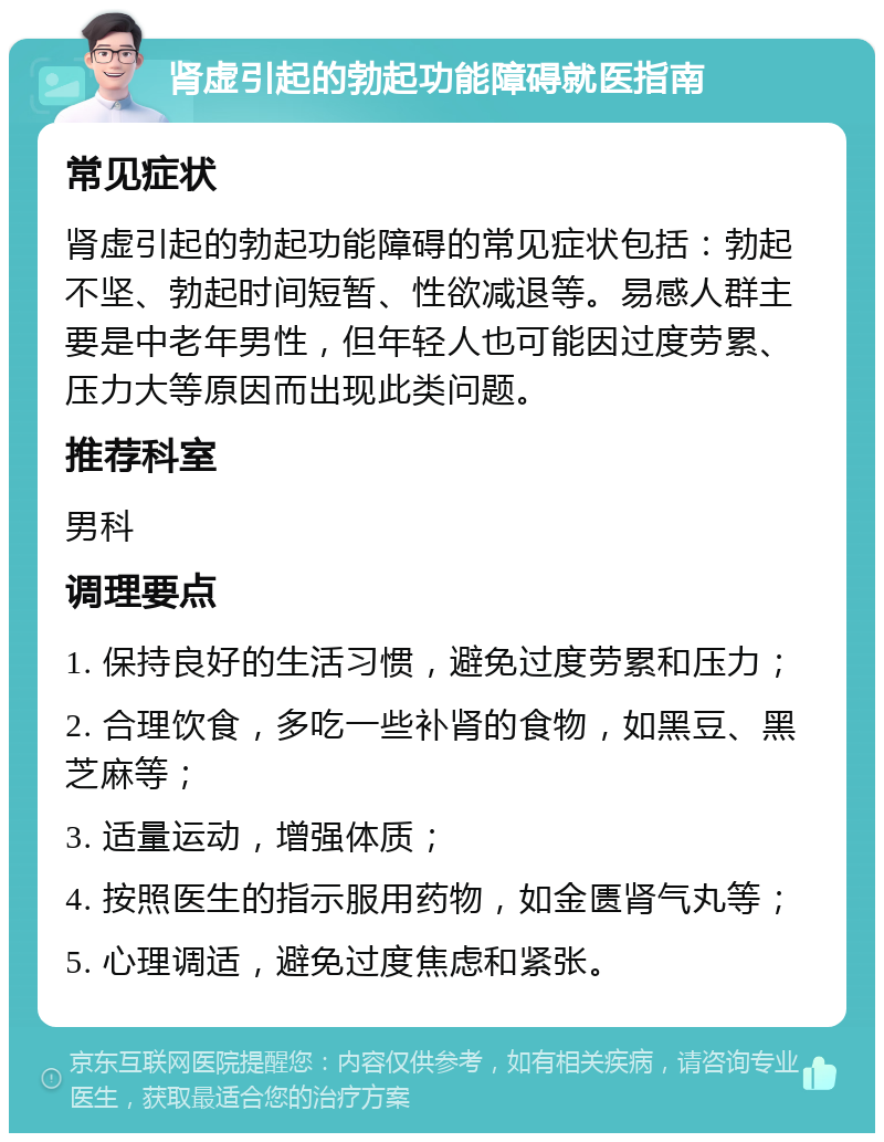 肾虚引起的勃起功能障碍就医指南 常见症状 肾虚引起的勃起功能障碍的常见症状包括：勃起不坚、勃起时间短暂、性欲减退等。易感人群主要是中老年男性，但年轻人也可能因过度劳累、压力大等原因而出现此类问题。 推荐科室 男科 调理要点 1. 保持良好的生活习惯，避免过度劳累和压力； 2. 合理饮食，多吃一些补肾的食物，如黑豆、黑芝麻等； 3. 适量运动，增强体质； 4. 按照医生的指示服用药物，如金匮肾气丸等； 5. 心理调适，避免过度焦虑和紧张。