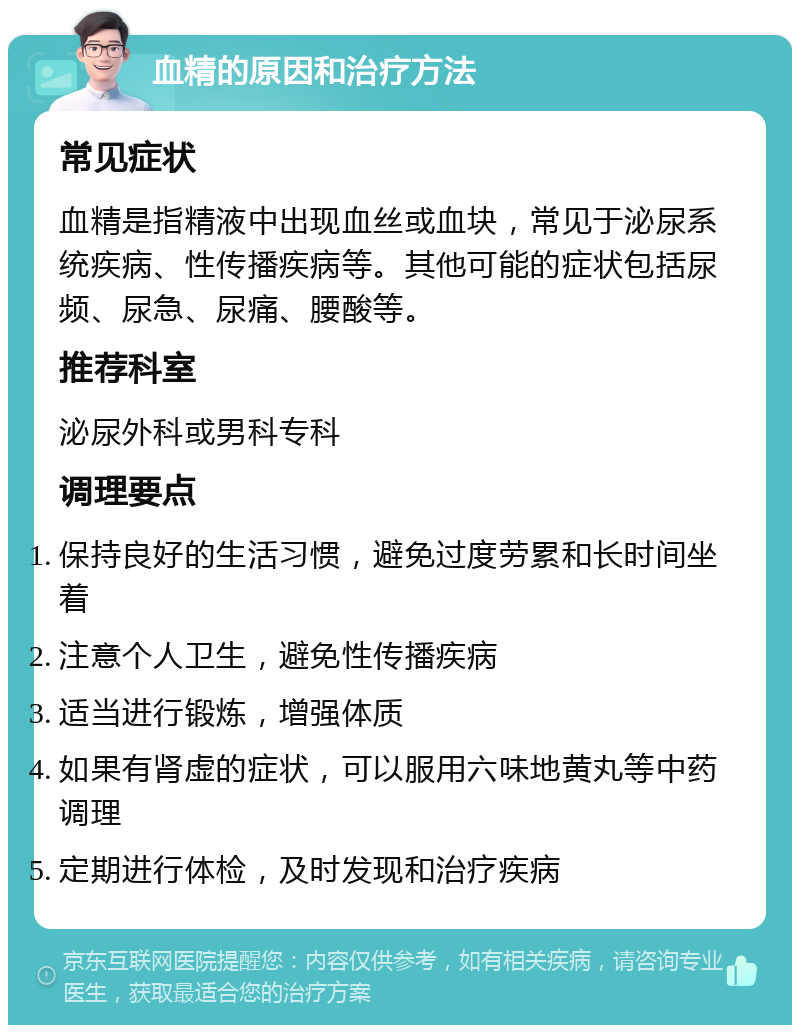 血精的原因和治疗方法 常见症状 血精是指精液中出现血丝或血块，常见于泌尿系统疾病、性传播疾病等。其他可能的症状包括尿频、尿急、尿痛、腰酸等。 推荐科室 泌尿外科或男科专科 调理要点 保持良好的生活习惯，避免过度劳累和长时间坐着 注意个人卫生，避免性传播疾病 适当进行锻炼，增强体质 如果有肾虚的症状，可以服用六味地黄丸等中药调理 定期进行体检，及时发现和治疗疾病