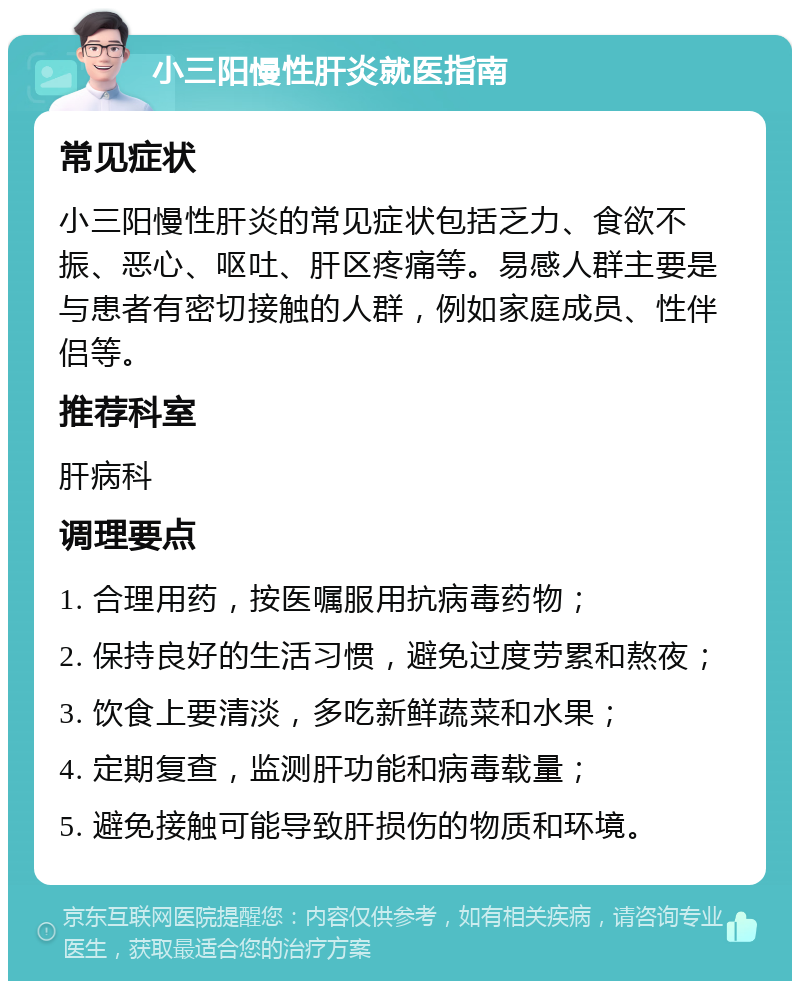 小三阳慢性肝炎就医指南 常见症状 小三阳慢性肝炎的常见症状包括乏力、食欲不振、恶心、呕吐、肝区疼痛等。易感人群主要是与患者有密切接触的人群，例如家庭成员、性伴侣等。 推荐科室 肝病科 调理要点 1. 合理用药，按医嘱服用抗病毒药物； 2. 保持良好的生活习惯，避免过度劳累和熬夜； 3. 饮食上要清淡，多吃新鲜蔬菜和水果； 4. 定期复查，监测肝功能和病毒载量； 5. 避免接触可能导致肝损伤的物质和环境。