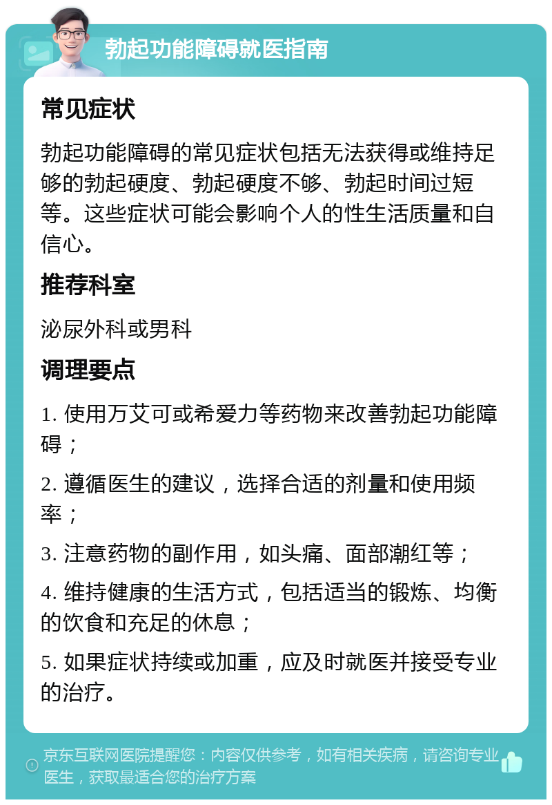 勃起功能障碍就医指南 常见症状 勃起功能障碍的常见症状包括无法获得或维持足够的勃起硬度、勃起硬度不够、勃起时间过短等。这些症状可能会影响个人的性生活质量和自信心。 推荐科室 泌尿外科或男科 调理要点 1. 使用万艾可或希爱力等药物来改善勃起功能障碍； 2. 遵循医生的建议，选择合适的剂量和使用频率； 3. 注意药物的副作用，如头痛、面部潮红等； 4. 维持健康的生活方式，包括适当的锻炼、均衡的饮食和充足的休息； 5. 如果症状持续或加重，应及时就医并接受专业的治疗。