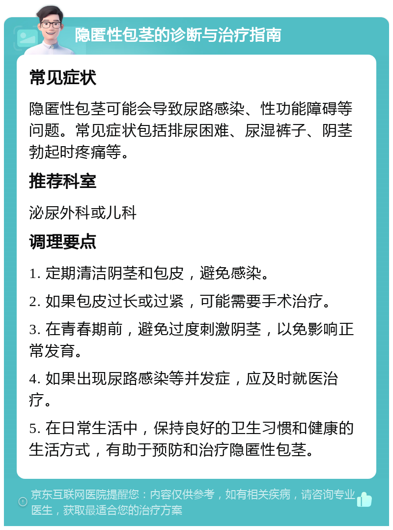 隐匿性包茎的诊断与治疗指南 常见症状 隐匿性包茎可能会导致尿路感染、性功能障碍等问题。常见症状包括排尿困难、尿湿裤子、阴茎勃起时疼痛等。 推荐科室 泌尿外科或儿科 调理要点 1. 定期清洁阴茎和包皮，避免感染。 2. 如果包皮过长或过紧，可能需要手术治疗。 3. 在青春期前，避免过度刺激阴茎，以免影响正常发育。 4. 如果出现尿路感染等并发症，应及时就医治疗。 5. 在日常生活中，保持良好的卫生习惯和健康的生活方式，有助于预防和治疗隐匿性包茎。