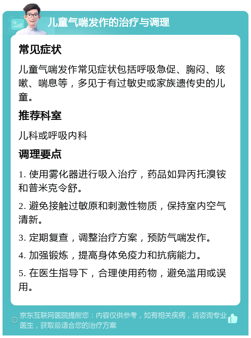 儿童气喘发作的治疗与调理 常见症状 儿童气喘发作常见症状包括呼吸急促、胸闷、咳嗽、喘息等，多见于有过敏史或家族遗传史的儿童。 推荐科室 儿科或呼吸内科 调理要点 1. 使用雾化器进行吸入治疗，药品如异丙托溴铵和普米克令舒。 2. 避免接触过敏原和刺激性物质，保持室内空气清新。 3. 定期复查，调整治疗方案，预防气喘发作。 4. 加强锻炼，提高身体免疫力和抗病能力。 5. 在医生指导下，合理使用药物，避免滥用或误用。