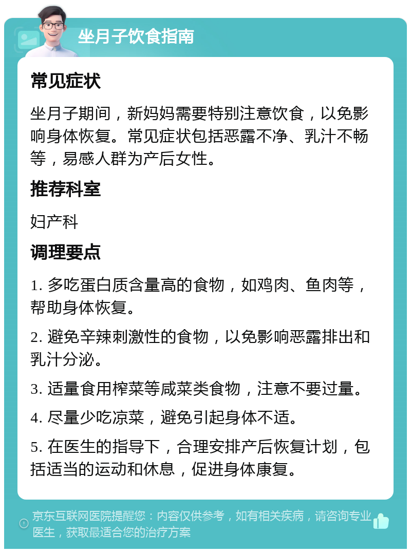 坐月子饮食指南 常见症状 坐月子期间，新妈妈需要特别注意饮食，以免影响身体恢复。常见症状包括恶露不净、乳汁不畅等，易感人群为产后女性。 推荐科室 妇产科 调理要点 1. 多吃蛋白质含量高的食物，如鸡肉、鱼肉等，帮助身体恢复。 2. 避免辛辣刺激性的食物，以免影响恶露排出和乳汁分泌。 3. 适量食用榨菜等咸菜类食物，注意不要过量。 4. 尽量少吃凉菜，避免引起身体不适。 5. 在医生的指导下，合理安排产后恢复计划，包括适当的运动和休息，促进身体康复。