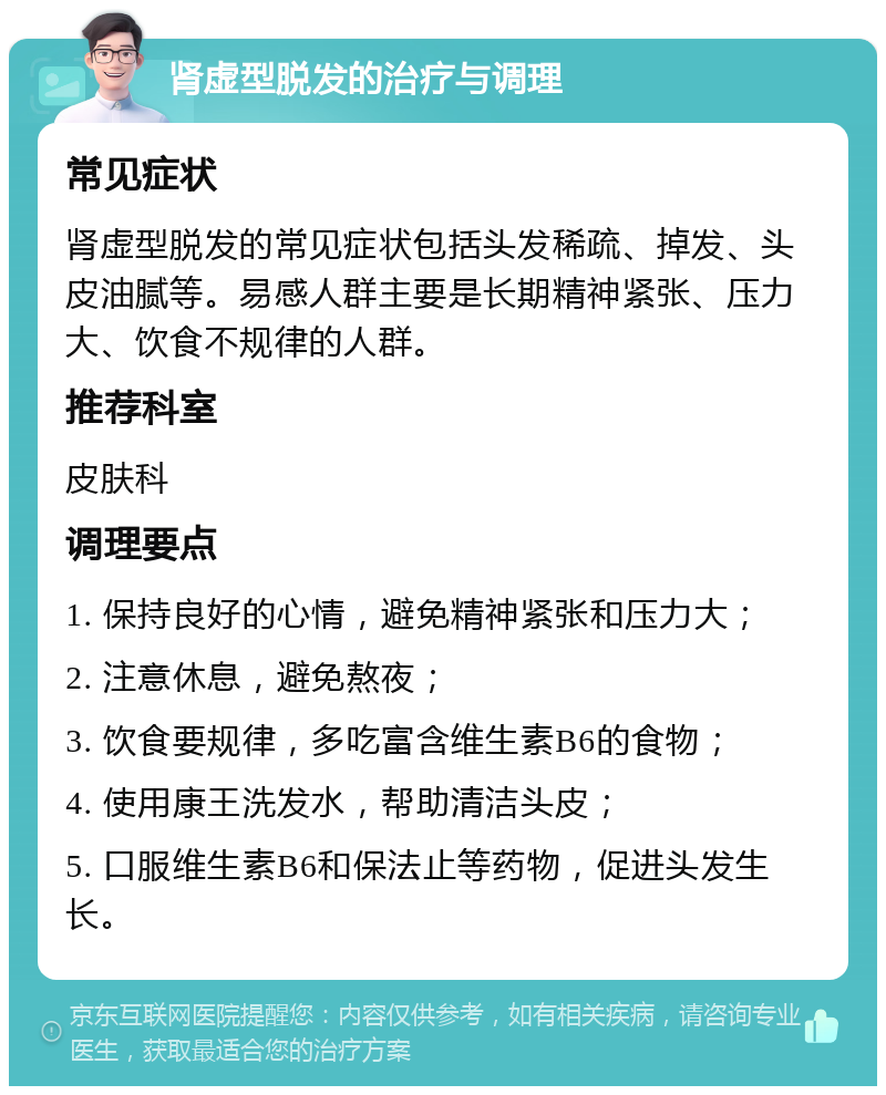 肾虚型脱发的治疗与调理 常见症状 肾虚型脱发的常见症状包括头发稀疏、掉发、头皮油腻等。易感人群主要是长期精神紧张、压力大、饮食不规律的人群。 推荐科室 皮肤科 调理要点 1. 保持良好的心情，避免精神紧张和压力大； 2. 注意休息，避免熬夜； 3. 饮食要规律，多吃富含维生素B6的食物； 4. 使用康王洗发水，帮助清洁头皮； 5. 口服维生素B6和保法止等药物，促进头发生长。