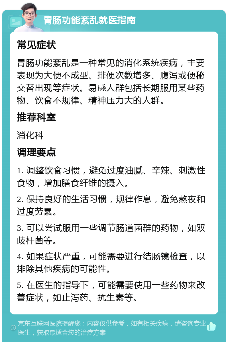 胃肠功能紊乱就医指南 常见症状 胃肠功能紊乱是一种常见的消化系统疾病，主要表现为大便不成型、排便次数增多、腹泻或便秘交替出现等症状。易感人群包括长期服用某些药物、饮食不规律、精神压力大的人群。 推荐科室 消化科 调理要点 1. 调整饮食习惯，避免过度油腻、辛辣、刺激性食物，增加膳食纤维的摄入。 2. 保持良好的生活习惯，规律作息，避免熬夜和过度劳累。 3. 可以尝试服用一些调节肠道菌群的药物，如双歧杆菌等。 4. 如果症状严重，可能需要进行结肠镜检查，以排除其他疾病的可能性。 5. 在医生的指导下，可能需要使用一些药物来改善症状，如止泻药、抗生素等。