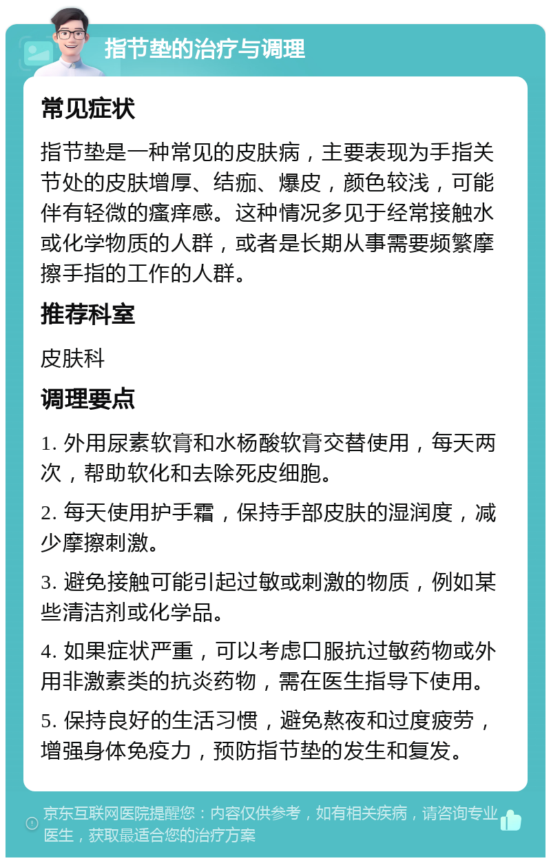 指节垫的治疗与调理 常见症状 指节垫是一种常见的皮肤病，主要表现为手指关节处的皮肤增厚、结痂、爆皮，颜色较浅，可能伴有轻微的瘙痒感。这种情况多见于经常接触水或化学物质的人群，或者是长期从事需要频繁摩擦手指的工作的人群。 推荐科室 皮肤科 调理要点 1. 外用尿素软膏和水杨酸软膏交替使用，每天两次，帮助软化和去除死皮细胞。 2. 每天使用护手霜，保持手部皮肤的湿润度，减少摩擦刺激。 3. 避免接触可能引起过敏或刺激的物质，例如某些清洁剂或化学品。 4. 如果症状严重，可以考虑口服抗过敏药物或外用非激素类的抗炎药物，需在医生指导下使用。 5. 保持良好的生活习惯，避免熬夜和过度疲劳，增强身体免疫力，预防指节垫的发生和复发。