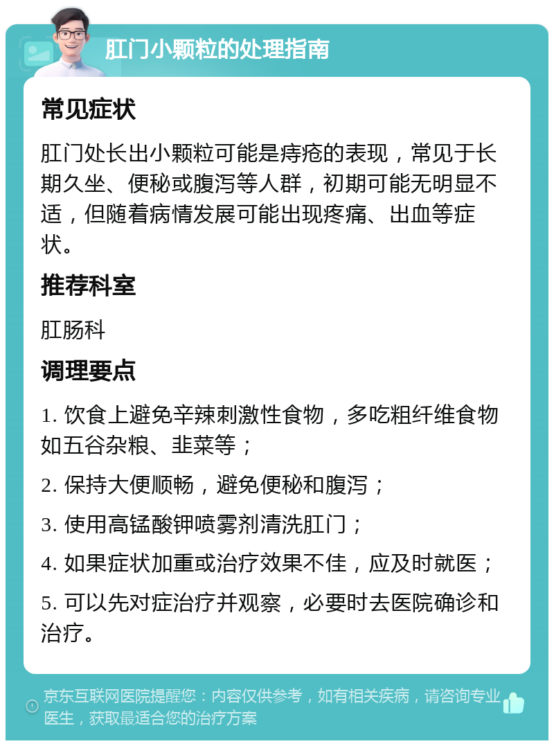 肛门小颗粒的处理指南 常见症状 肛门处长出小颗粒可能是痔疮的表现，常见于长期久坐、便秘或腹泻等人群，初期可能无明显不适，但随着病情发展可能出现疼痛、出血等症状。 推荐科室 肛肠科 调理要点 1. 饮食上避免辛辣刺激性食物，多吃粗纤维食物如五谷杂粮、韭菜等； 2. 保持大便顺畅，避免便秘和腹泻； 3. 使用高锰酸钾喷雾剂清洗肛门； 4. 如果症状加重或治疗效果不佳，应及时就医； 5. 可以先对症治疗并观察，必要时去医院确诊和治疗。