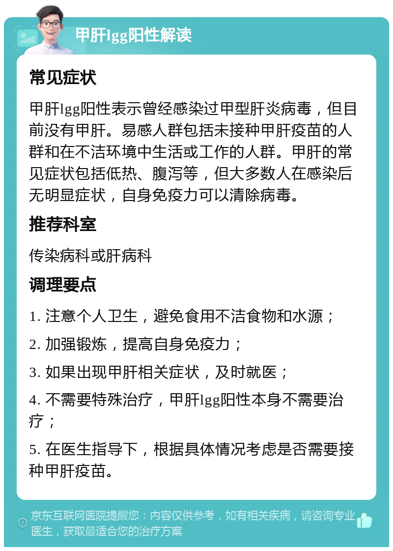 甲肝lgg阳性解读 常见症状 甲肝lgg阳性表示曾经感染过甲型肝炎病毒，但目前没有甲肝。易感人群包括未接种甲肝疫苗的人群和在不洁环境中生活或工作的人群。甲肝的常见症状包括低热、腹泻等，但大多数人在感染后无明显症状，自身免疫力可以清除病毒。 推荐科室 传染病科或肝病科 调理要点 1. 注意个人卫生，避免食用不洁食物和水源； 2. 加强锻炼，提高自身免疫力； 3. 如果出现甲肝相关症状，及时就医； 4. 不需要特殊治疗，甲肝lgg阳性本身不需要治疗； 5. 在医生指导下，根据具体情况考虑是否需要接种甲肝疫苗。