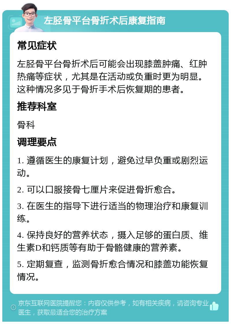 左胫骨平台骨折术后康复指南 常见症状 左胫骨平台骨折术后可能会出现膝盖肿痛、红肿热痛等症状，尤其是在活动或负重时更为明显。这种情况多见于骨折手术后恢复期的患者。 推荐科室 骨科 调理要点 1. 遵循医生的康复计划，避免过早负重或剧烈运动。 2. 可以口服接骨七厘片来促进骨折愈合。 3. 在医生的指导下进行适当的物理治疗和康复训练。 4. 保持良好的营养状态，摄入足够的蛋白质、维生素D和钙质等有助于骨骼健康的营养素。 5. 定期复查，监测骨折愈合情况和膝盖功能恢复情况。