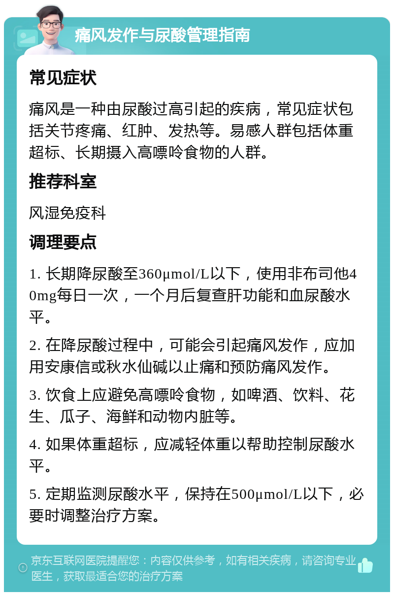 痛风发作与尿酸管理指南 常见症状 痛风是一种由尿酸过高引起的疾病，常见症状包括关节疼痛、红肿、发热等。易感人群包括体重超标、长期摄入高嘌呤食物的人群。 推荐科室 风湿免疫科 调理要点 1. 长期降尿酸至360μmol/L以下，使用非布司他40mg每日一次，一个月后复查肝功能和血尿酸水平。 2. 在降尿酸过程中，可能会引起痛风发作，应加用安康信或秋水仙碱以止痛和预防痛风发作。 3. 饮食上应避免高嘌呤食物，如啤酒、饮料、花生、瓜子、海鲜和动物内脏等。 4. 如果体重超标，应减轻体重以帮助控制尿酸水平。 5. 定期监测尿酸水平，保持在500μmol/L以下，必要时调整治疗方案。