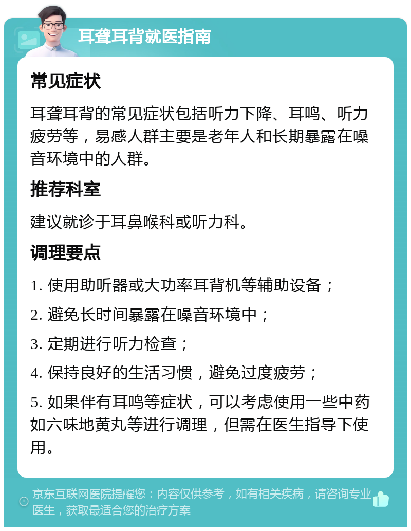 耳聋耳背就医指南 常见症状 耳聋耳背的常见症状包括听力下降、耳鸣、听力疲劳等，易感人群主要是老年人和长期暴露在噪音环境中的人群。 推荐科室 建议就诊于耳鼻喉科或听力科。 调理要点 1. 使用助听器或大功率耳背机等辅助设备； 2. 避免长时间暴露在噪音环境中； 3. 定期进行听力检查； 4. 保持良好的生活习惯，避免过度疲劳； 5. 如果伴有耳鸣等症状，可以考虑使用一些中药如六味地黄丸等进行调理，但需在医生指导下使用。