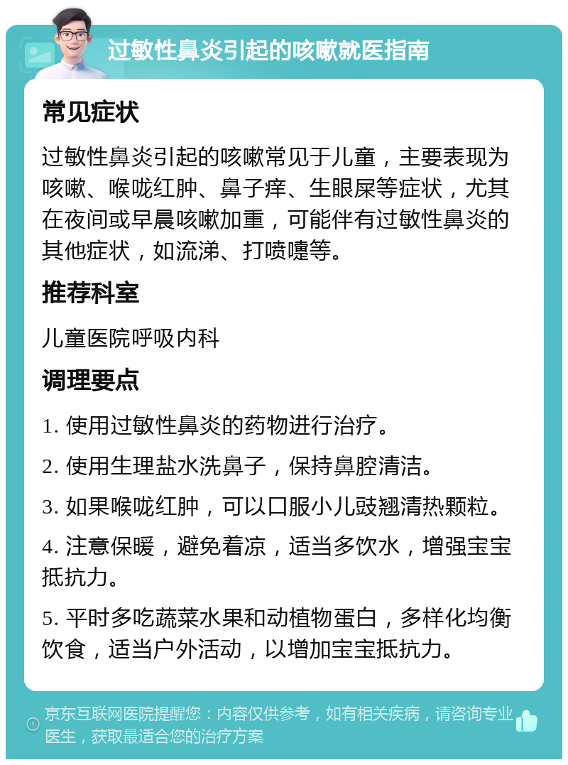 过敏性鼻炎引起的咳嗽就医指南 常见症状 过敏性鼻炎引起的咳嗽常见于儿童，主要表现为咳嗽、喉咙红肿、鼻子痒、生眼屎等症状，尤其在夜间或早晨咳嗽加重，可能伴有过敏性鼻炎的其他症状，如流涕、打喷嚏等。 推荐科室 儿童医院呼吸内科 调理要点 1. 使用过敏性鼻炎的药物进行治疗。 2. 使用生理盐水洗鼻子，保持鼻腔清洁。 3. 如果喉咙红肿，可以口服小儿豉翘清热颗粒。 4. 注意保暖，避免着凉，适当多饮水，增强宝宝抵抗力。 5. 平时多吃蔬菜水果和动植物蛋白，多样化均衡饮食，适当户外活动，以增加宝宝抵抗力。