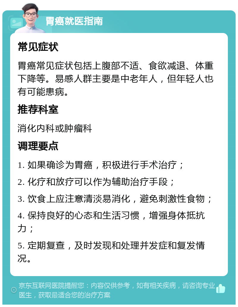 胃癌就医指南 常见症状 胃癌常见症状包括上腹部不适、食欲减退、体重下降等。易感人群主要是中老年人，但年轻人也有可能患病。 推荐科室 消化内科或肿瘤科 调理要点 1. 如果确诊为胃癌，积极进行手术治疗； 2. 化疗和放疗可以作为辅助治疗手段； 3. 饮食上应注意清淡易消化，避免刺激性食物； 4. 保持良好的心态和生活习惯，增强身体抵抗力； 5. 定期复查，及时发现和处理并发症和复发情况。