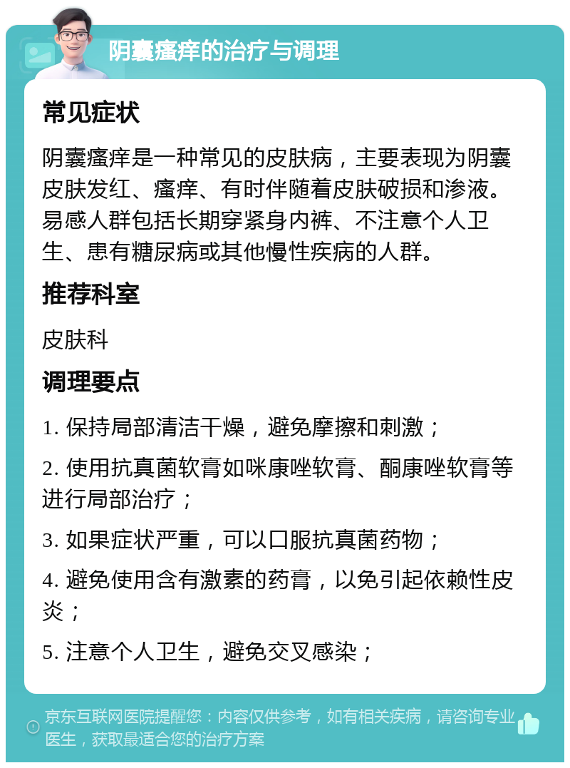 阴囊瘙痒的治疗与调理 常见症状 阴囊瘙痒是一种常见的皮肤病，主要表现为阴囊皮肤发红、瘙痒、有时伴随着皮肤破损和渗液。易感人群包括长期穿紧身内裤、不注意个人卫生、患有糖尿病或其他慢性疾病的人群。 推荐科室 皮肤科 调理要点 1. 保持局部清洁干燥，避免摩擦和刺激； 2. 使用抗真菌软膏如咪康唑软膏、酮康唑软膏等进行局部治疗； 3. 如果症状严重，可以口服抗真菌药物； 4. 避免使用含有激素的药膏，以免引起依赖性皮炎； 5. 注意个人卫生，避免交叉感染；