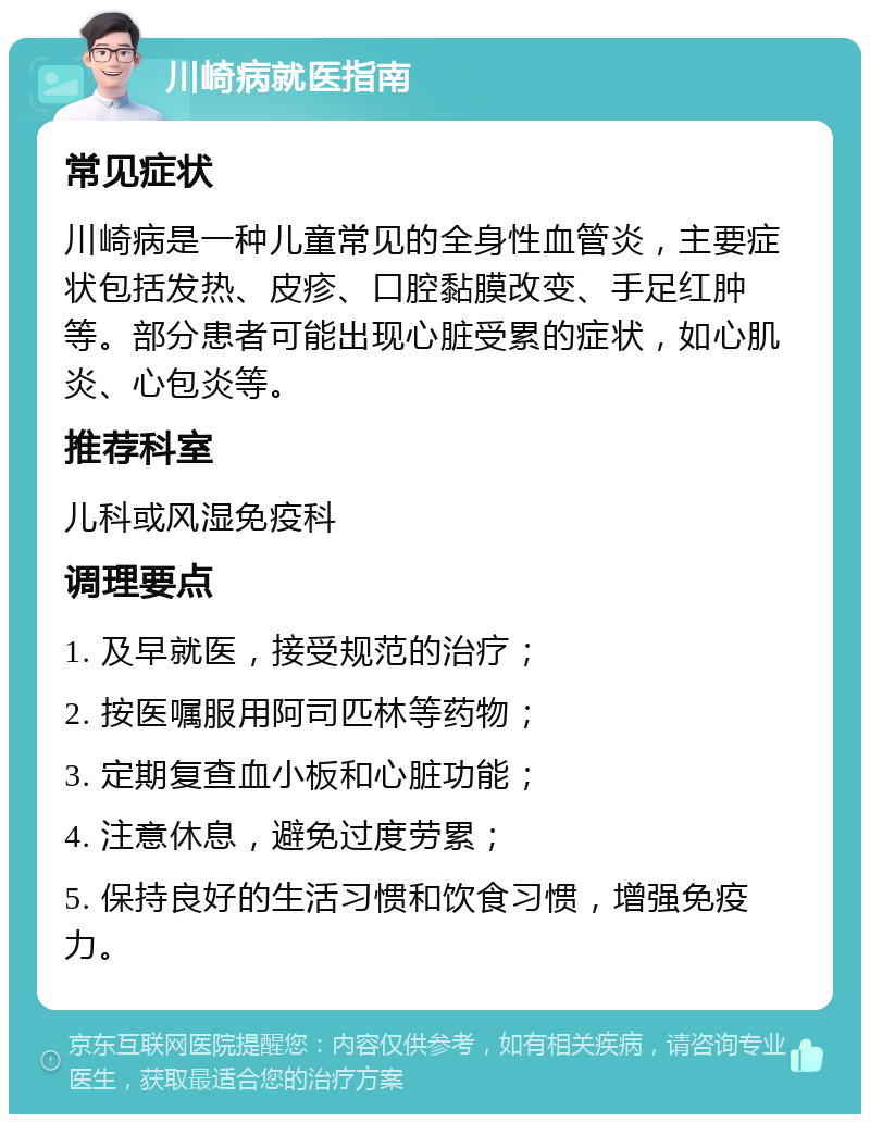 川崎病就医指南 常见症状 川崎病是一种儿童常见的全身性血管炎，主要症状包括发热、皮疹、口腔黏膜改变、手足红肿等。部分患者可能出现心脏受累的症状，如心肌炎、心包炎等。 推荐科室 儿科或风湿免疫科 调理要点 1. 及早就医，接受规范的治疗； 2. 按医嘱服用阿司匹林等药物； 3. 定期复查血小板和心脏功能； 4. 注意休息，避免过度劳累； 5. 保持良好的生活习惯和饮食习惯，增强免疫力。