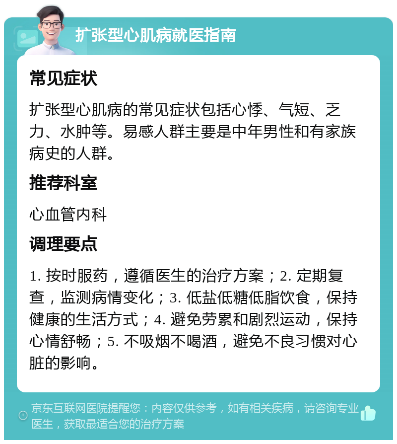 扩张型心肌病就医指南 常见症状 扩张型心肌病的常见症状包括心悸、气短、乏力、水肿等。易感人群主要是中年男性和有家族病史的人群。 推荐科室 心血管内科 调理要点 1. 按时服药，遵循医生的治疗方案；2. 定期复查，监测病情变化；3. 低盐低糖低脂饮食，保持健康的生活方式；4. 避免劳累和剧烈运动，保持心情舒畅；5. 不吸烟不喝酒，避免不良习惯对心脏的影响。