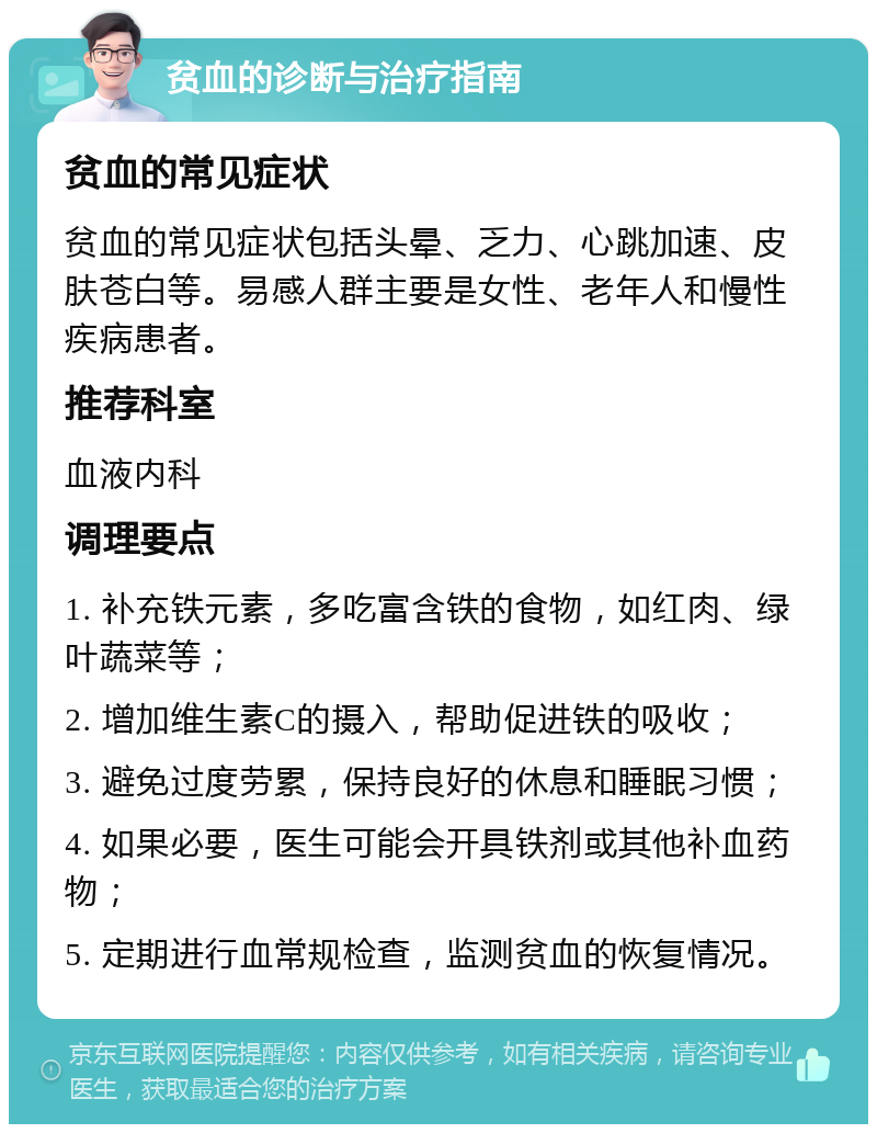 贫血的诊断与治疗指南 贫血的常见症状 贫血的常见症状包括头晕、乏力、心跳加速、皮肤苍白等。易感人群主要是女性、老年人和慢性疾病患者。 推荐科室 血液内科 调理要点 1. 补充铁元素，多吃富含铁的食物，如红肉、绿叶蔬菜等； 2. 增加维生素C的摄入，帮助促进铁的吸收； 3. 避免过度劳累，保持良好的休息和睡眠习惯； 4. 如果必要，医生可能会开具铁剂或其他补血药物； 5. 定期进行血常规检查，监测贫血的恢复情况。