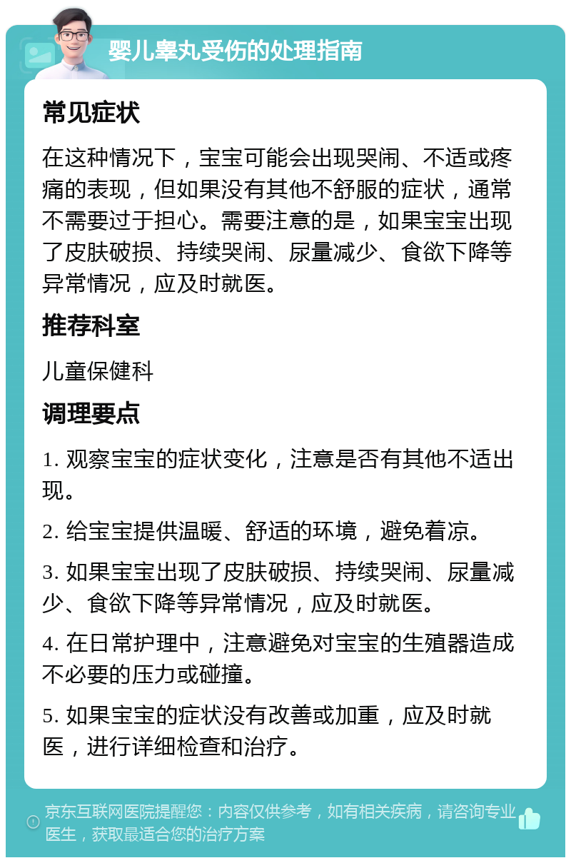 婴儿睾丸受伤的处理指南 常见症状 在这种情况下，宝宝可能会出现哭闹、不适或疼痛的表现，但如果没有其他不舒服的症状，通常不需要过于担心。需要注意的是，如果宝宝出现了皮肤破损、持续哭闹、尿量减少、食欲下降等异常情况，应及时就医。 推荐科室 儿童保健科 调理要点 1. 观察宝宝的症状变化，注意是否有其他不适出现。 2. 给宝宝提供温暖、舒适的环境，避免着凉。 3. 如果宝宝出现了皮肤破损、持续哭闹、尿量减少、食欲下降等异常情况，应及时就医。 4. 在日常护理中，注意避免对宝宝的生殖器造成不必要的压力或碰撞。 5. 如果宝宝的症状没有改善或加重，应及时就医，进行详细检查和治疗。