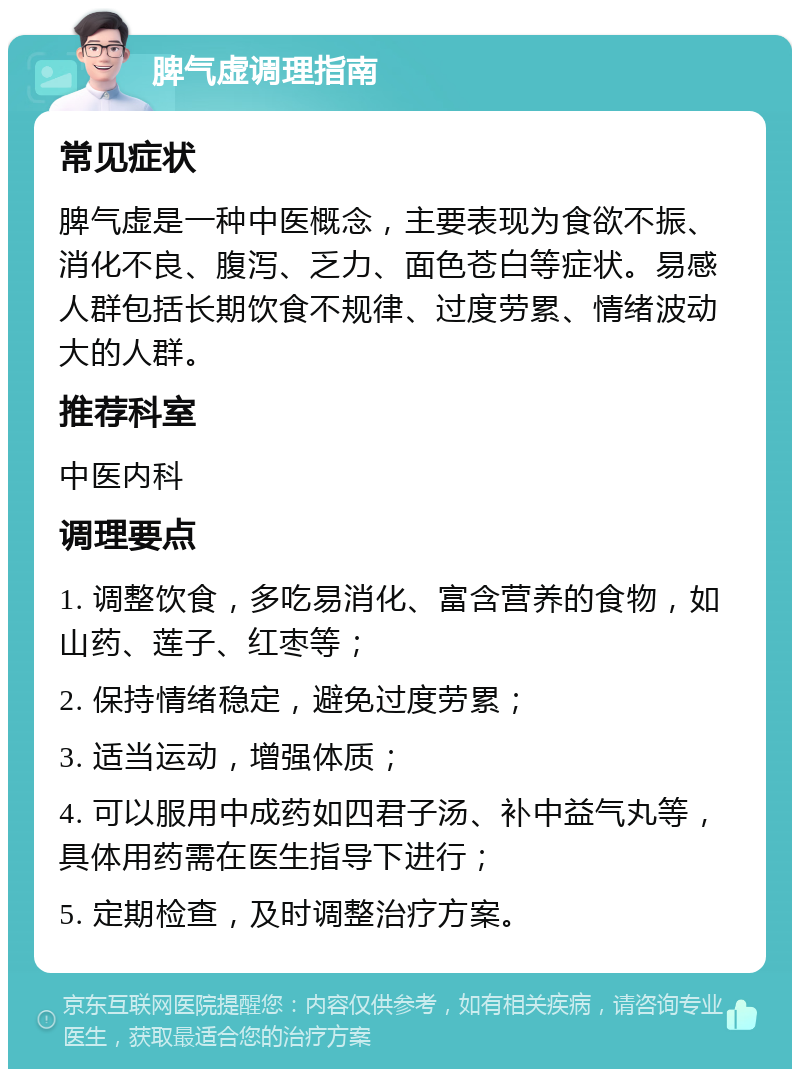 脾气虚调理指南 常见症状 脾气虚是一种中医概念，主要表现为食欲不振、消化不良、腹泻、乏力、面色苍白等症状。易感人群包括长期饮食不规律、过度劳累、情绪波动大的人群。 推荐科室 中医内科 调理要点 1. 调整饮食，多吃易消化、富含营养的食物，如山药、莲子、红枣等； 2. 保持情绪稳定，避免过度劳累； 3. 适当运动，增强体质； 4. 可以服用中成药如四君子汤、补中益气丸等，具体用药需在医生指导下进行； 5. 定期检查，及时调整治疗方案。