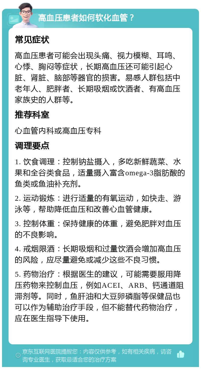 高血压患者如何软化血管？ 常见症状 高血压患者可能会出现头痛、视力模糊、耳鸣、心悸、胸闷等症状，长期高血压还可能引起心脏、肾脏、脑部等器官的损害。易感人群包括中老年人、肥胖者、长期吸烟或饮酒者、有高血压家族史的人群等。 推荐科室 心血管内科或高血压专科 调理要点 1. 饮食调理：控制钠盐摄入，多吃新鲜蔬菜、水果和全谷类食品，适量摄入富含omega-3脂肪酸的鱼类或鱼油补充剂。 2. 运动锻炼：进行适量的有氧运动，如快走、游泳等，帮助降低血压和改善心血管健康。 3. 控制体重：保持健康的体重，避免肥胖对血压的不良影响。 4. 戒烟限酒：长期吸烟和过量饮酒会增加高血压的风险，应尽量避免或减少这些不良习惯。 5. 药物治疗：根据医生的建议，可能需要服用降压药物来控制血压，例如ACEI、ARB、钙通道阻滞剂等。同时，鱼肝油和大豆卵磷脂等保健品也可以作为辅助治疗手段，但不能替代药物治疗，应在医生指导下使用。