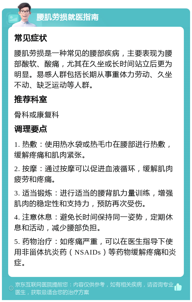 腰肌劳损就医指南 常见症状 腰肌劳损是一种常见的腰部疾病，主要表现为腰部酸软、酸痛，尤其在久坐或长时间站立后更为明显。易感人群包括长期从事重体力劳动、久坐不动、缺乏运动等人群。 推荐科室 骨科或康复科 调理要点 1. 热敷：使用热水袋或热毛巾在腰部进行热敷，缓解疼痛和肌肉紧张。 2. 按摩：通过按摩可以促进血液循环，缓解肌肉疲劳和疼痛。 3. 适当锻炼：进行适当的腰背肌力量训练，增强肌肉的稳定性和支持力，预防再次受伤。 4. 注意休息：避免长时间保持同一姿势，定期休息和活动，减少腰部负担。 5. 药物治疗：如疼痛严重，可以在医生指导下使用非甾体抗炎药（NSAIDs）等药物缓解疼痛和炎症。