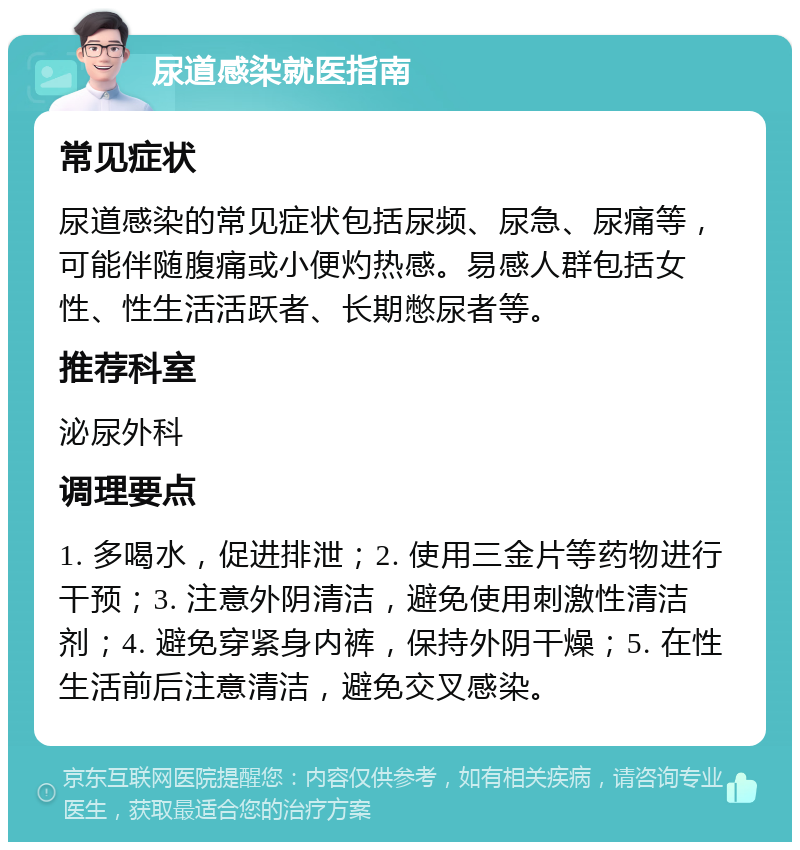 尿道感染就医指南 常见症状 尿道感染的常见症状包括尿频、尿急、尿痛等，可能伴随腹痛或小便灼热感。易感人群包括女性、性生活活跃者、长期憋尿者等。 推荐科室 泌尿外科 调理要点 1. 多喝水，促进排泄；2. 使用三金片等药物进行干预；3. 注意外阴清洁，避免使用刺激性清洁剂；4. 避免穿紧身内裤，保持外阴干燥；5. 在性生活前后注意清洁，避免交叉感染。