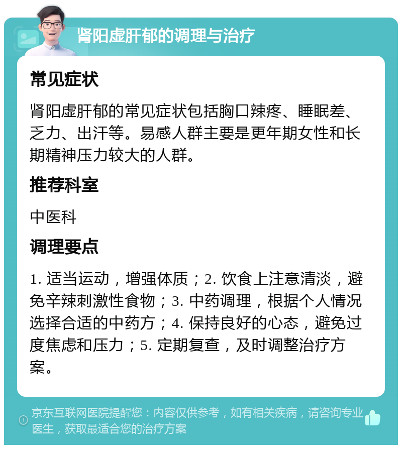 肾阳虚肝郁的调理与治疗 常见症状 肾阳虚肝郁的常见症状包括胸口辣疼、睡眠差、乏力、出汗等。易感人群主要是更年期女性和长期精神压力较大的人群。 推荐科室 中医科 调理要点 1. 适当运动，增强体质；2. 饮食上注意清淡，避免辛辣刺激性食物；3. 中药调理，根据个人情况选择合适的中药方；4. 保持良好的心态，避免过度焦虑和压力；5. 定期复查，及时调整治疗方案。