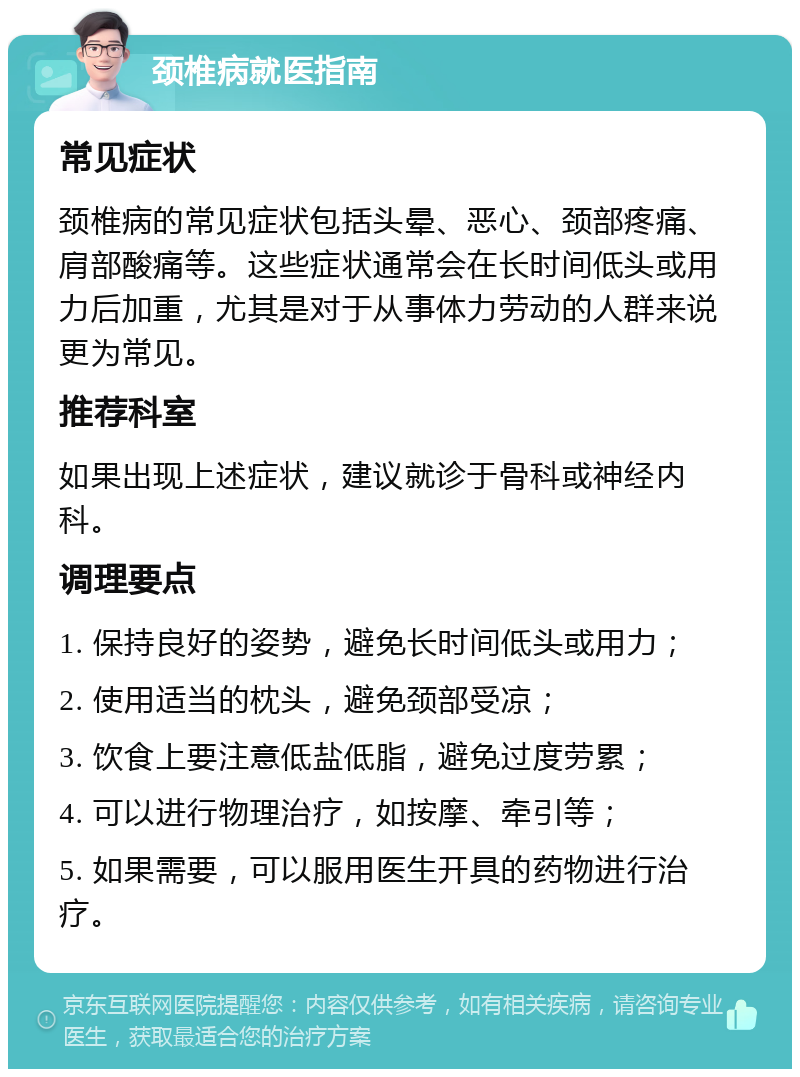 颈椎病就医指南 常见症状 颈椎病的常见症状包括头晕、恶心、颈部疼痛、肩部酸痛等。这些症状通常会在长时间低头或用力后加重，尤其是对于从事体力劳动的人群来说更为常见。 推荐科室 如果出现上述症状，建议就诊于骨科或神经内科。 调理要点 1. 保持良好的姿势，避免长时间低头或用力； 2. 使用适当的枕头，避免颈部受凉； 3. 饮食上要注意低盐低脂，避免过度劳累； 4. 可以进行物理治疗，如按摩、牵引等； 5. 如果需要，可以服用医生开具的药物进行治疗。