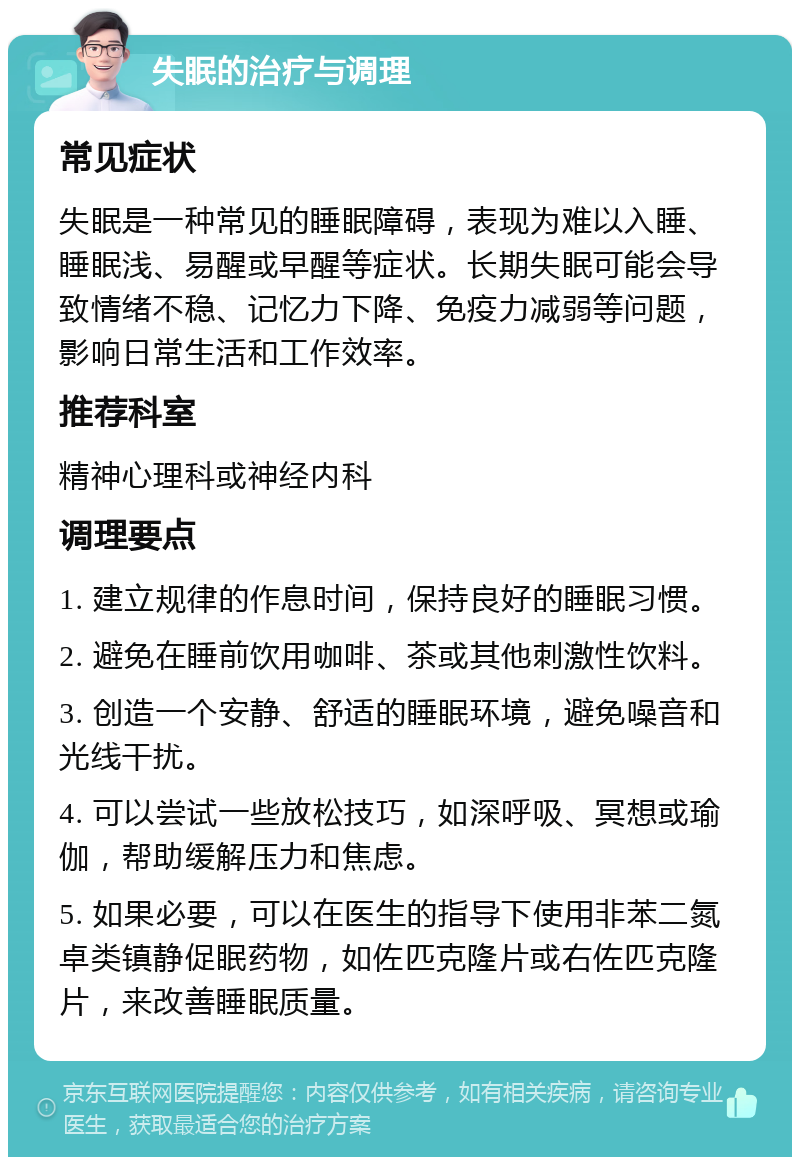 失眠的治疗与调理 常见症状 失眠是一种常见的睡眠障碍，表现为难以入睡、睡眠浅、易醒或早醒等症状。长期失眠可能会导致情绪不稳、记忆力下降、免疫力减弱等问题，影响日常生活和工作效率。 推荐科室 精神心理科或神经内科 调理要点 1. 建立规律的作息时间，保持良好的睡眠习惯。 2. 避免在睡前饮用咖啡、茶或其他刺激性饮料。 3. 创造一个安静、舒适的睡眠环境，避免噪音和光线干扰。 4. 可以尝试一些放松技巧，如深呼吸、冥想或瑜伽，帮助缓解压力和焦虑。 5. 如果必要，可以在医生的指导下使用非苯二氮卓类镇静促眠药物，如佐匹克隆片或右佐匹克隆片，来改善睡眠质量。