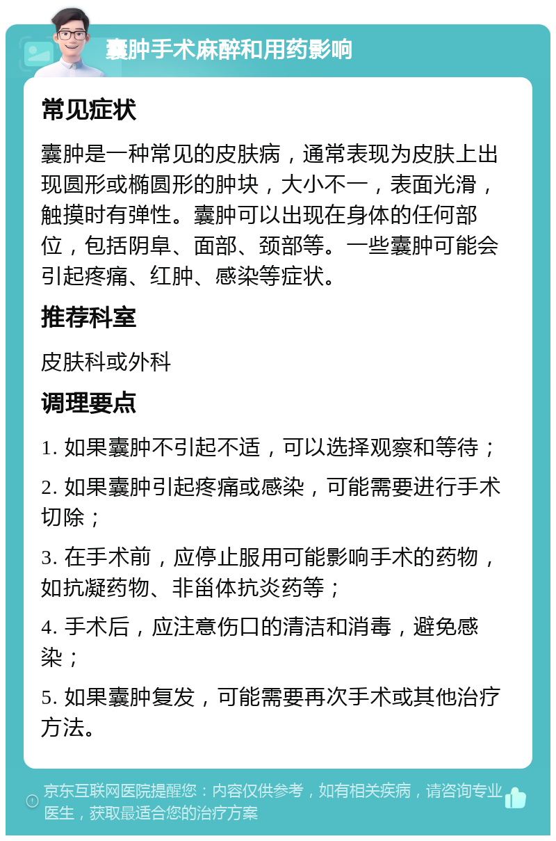 囊肿手术麻醉和用药影响 常见症状 囊肿是一种常见的皮肤病，通常表现为皮肤上出现圆形或椭圆形的肿块，大小不一，表面光滑，触摸时有弹性。囊肿可以出现在身体的任何部位，包括阴阜、面部、颈部等。一些囊肿可能会引起疼痛、红肿、感染等症状。 推荐科室 皮肤科或外科 调理要点 1. 如果囊肿不引起不适，可以选择观察和等待； 2. 如果囊肿引起疼痛或感染，可能需要进行手术切除； 3. 在手术前，应停止服用可能影响手术的药物，如抗凝药物、非甾体抗炎药等； 4. 手术后，应注意伤口的清洁和消毒，避免感染； 5. 如果囊肿复发，可能需要再次手术或其他治疗方法。