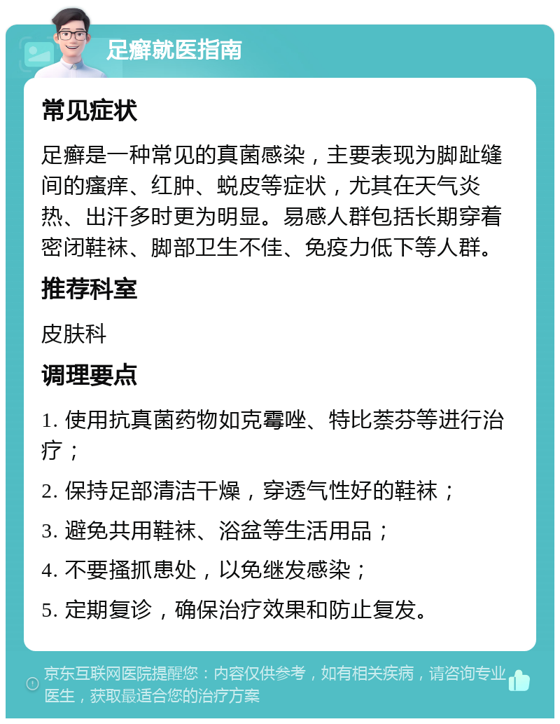 足癣就医指南 常见症状 足癣是一种常见的真菌感染，主要表现为脚趾缝间的瘙痒、红肿、蜕皮等症状，尤其在天气炎热、出汗多时更为明显。易感人群包括长期穿着密闭鞋袜、脚部卫生不佳、免疫力低下等人群。 推荐科室 皮肤科 调理要点 1. 使用抗真菌药物如克霉唑、特比萘芬等进行治疗； 2. 保持足部清洁干燥，穿透气性好的鞋袜； 3. 避免共用鞋袜、浴盆等生活用品； 4. 不要搔抓患处，以免继发感染； 5. 定期复诊，确保治疗效果和防止复发。