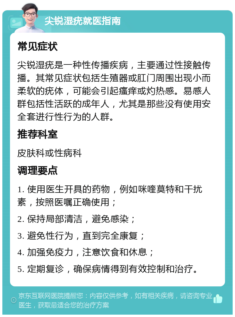 尖锐湿疣就医指南 常见症状 尖锐湿疣是一种性传播疾病，主要通过性接触传播。其常见症状包括生殖器或肛门周围出现小而柔软的疣体，可能会引起瘙痒或灼热感。易感人群包括性活跃的成年人，尤其是那些没有使用安全套进行性行为的人群。 推荐科室 皮肤科或性病科 调理要点 1. 使用医生开具的药物，例如咪喹莫特和干扰素，按照医嘱正确使用； 2. 保持局部清洁，避免感染； 3. 避免性行为，直到完全康复； 4. 加强免疫力，注意饮食和休息； 5. 定期复诊，确保病情得到有效控制和治疗。