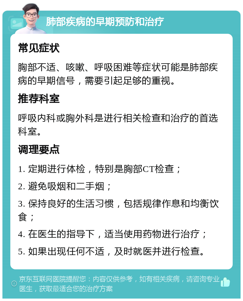 肺部疾病的早期预防和治疗 常见症状 胸部不适、咳嗽、呼吸困难等症状可能是肺部疾病的早期信号，需要引起足够的重视。 推荐科室 呼吸内科或胸外科是进行相关检查和治疗的首选科室。 调理要点 1. 定期进行体检，特别是胸部CT检查； 2. 避免吸烟和二手烟； 3. 保持良好的生活习惯，包括规律作息和均衡饮食； 4. 在医生的指导下，适当使用药物进行治疗； 5. 如果出现任何不适，及时就医并进行检查。