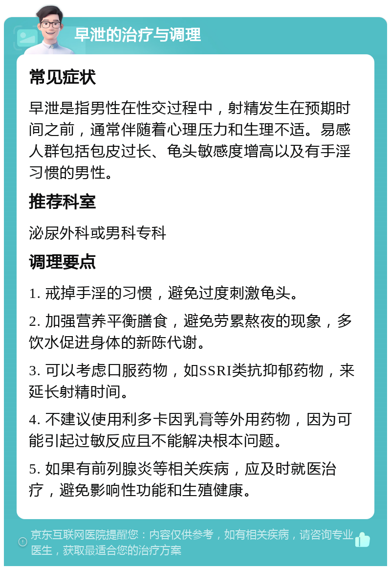 早泄的治疗与调理 常见症状 早泄是指男性在性交过程中，射精发生在预期时间之前，通常伴随着心理压力和生理不适。易感人群包括包皮过长、龟头敏感度增高以及有手淫习惯的男性。 推荐科室 泌尿外科或男科专科 调理要点 1. 戒掉手淫的习惯，避免过度刺激龟头。 2. 加强营养平衡膳食，避免劳累熬夜的现象，多饮水促进身体的新陈代谢。 3. 可以考虑口服药物，如SSRI类抗抑郁药物，来延长射精时间。 4. 不建议使用利多卡因乳膏等外用药物，因为可能引起过敏反应且不能解决根本问题。 5. 如果有前列腺炎等相关疾病，应及时就医治疗，避免影响性功能和生殖健康。