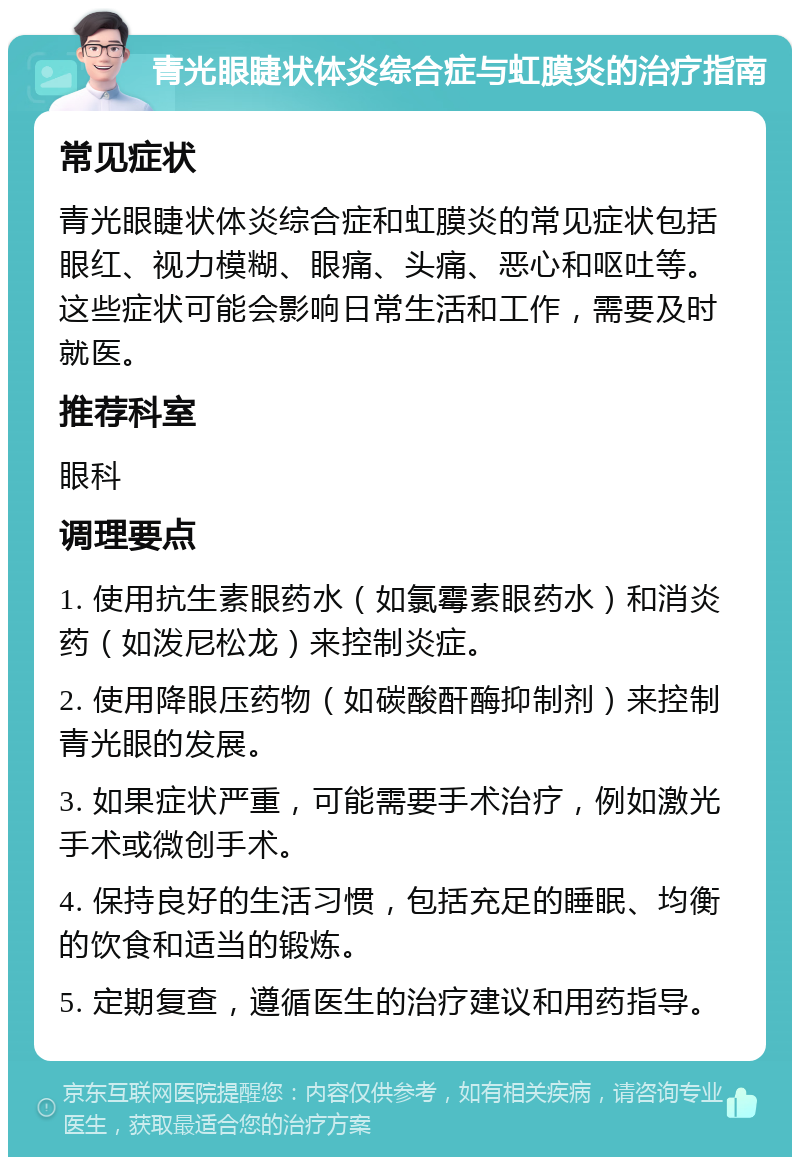 青光眼睫状体炎综合症与虹膜炎的治疗指南 常见症状 青光眼睫状体炎综合症和虹膜炎的常见症状包括眼红、视力模糊、眼痛、头痛、恶心和呕吐等。这些症状可能会影响日常生活和工作，需要及时就医。 推荐科室 眼科 调理要点 1. 使用抗生素眼药水（如氯霉素眼药水）和消炎药（如泼尼松龙）来控制炎症。 2. 使用降眼压药物（如碳酸酐酶抑制剂）来控制青光眼的发展。 3. 如果症状严重，可能需要手术治疗，例如激光手术或微创手术。 4. 保持良好的生活习惯，包括充足的睡眠、均衡的饮食和适当的锻炼。 5. 定期复查，遵循医生的治疗建议和用药指导。