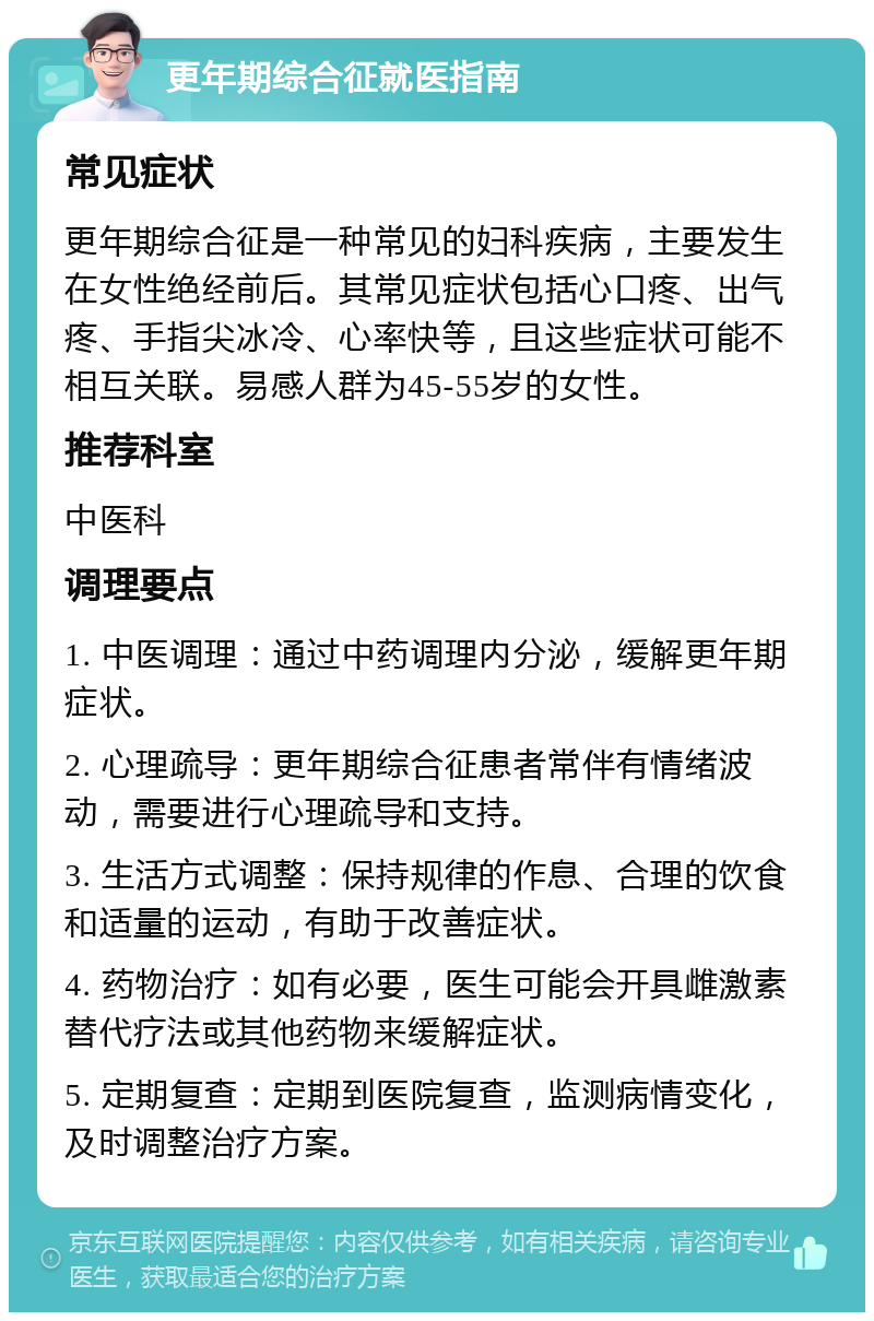 更年期综合征就医指南 常见症状 更年期综合征是一种常见的妇科疾病，主要发生在女性绝经前后。其常见症状包括心口疼、出气疼、手指尖冰冷、心率快等，且这些症状可能不相互关联。易感人群为45-55岁的女性。 推荐科室 中医科 调理要点 1. 中医调理：通过中药调理内分泌，缓解更年期症状。 2. 心理疏导：更年期综合征患者常伴有情绪波动，需要进行心理疏导和支持。 3. 生活方式调整：保持规律的作息、合理的饮食和适量的运动，有助于改善症状。 4. 药物治疗：如有必要，医生可能会开具雌激素替代疗法或其他药物来缓解症状。 5. 定期复查：定期到医院复查，监测病情变化，及时调整治疗方案。