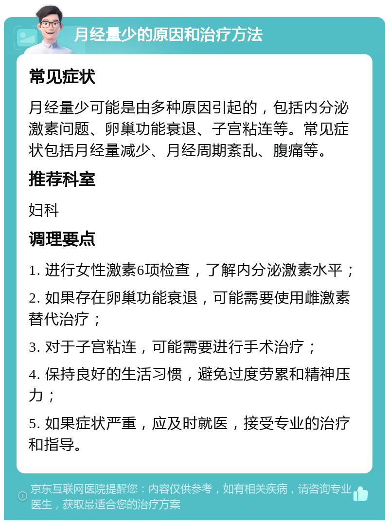 月经量少的原因和治疗方法 常见症状 月经量少可能是由多种原因引起的，包括内分泌激素问题、卵巢功能衰退、子宫粘连等。常见症状包括月经量减少、月经周期紊乱、腹痛等。 推荐科室 妇科 调理要点 1. 进行女性激素6项检查，了解内分泌激素水平； 2. 如果存在卵巢功能衰退，可能需要使用雌激素替代治疗； 3. 对于子宫粘连，可能需要进行手术治疗； 4. 保持良好的生活习惯，避免过度劳累和精神压力； 5. 如果症状严重，应及时就医，接受专业的治疗和指导。