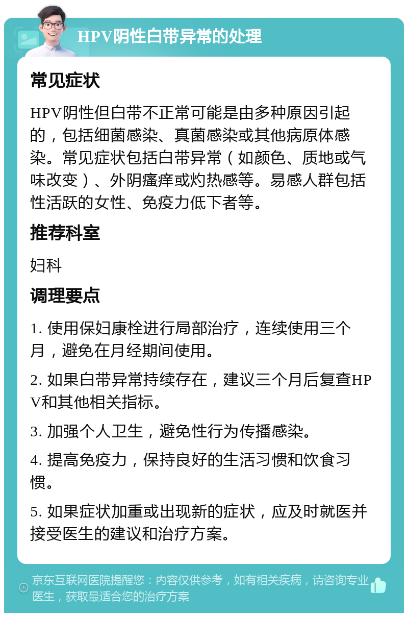 HPV阴性白带异常的处理 常见症状 HPV阴性但白带不正常可能是由多种原因引起的，包括细菌感染、真菌感染或其他病原体感染。常见症状包括白带异常（如颜色、质地或气味改变）、外阴瘙痒或灼热感等。易感人群包括性活跃的女性、免疫力低下者等。 推荐科室 妇科 调理要点 1. 使用保妇康栓进行局部治疗，连续使用三个月，避免在月经期间使用。 2. 如果白带异常持续存在，建议三个月后复查HPV和其他相关指标。 3. 加强个人卫生，避免性行为传播感染。 4. 提高免疫力，保持良好的生活习惯和饮食习惯。 5. 如果症状加重或出现新的症状，应及时就医并接受医生的建议和治疗方案。