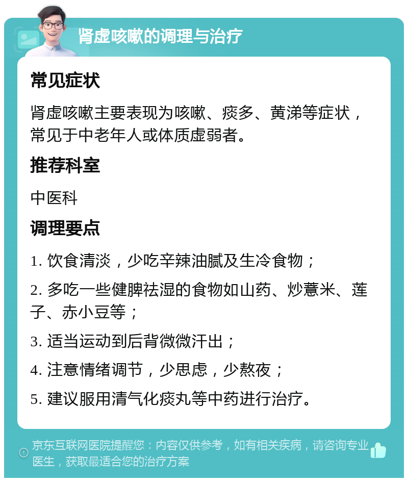 肾虚咳嗽的调理与治疗 常见症状 肾虚咳嗽主要表现为咳嗽、痰多、黄涕等症状，常见于中老年人或体质虚弱者。 推荐科室 中医科 调理要点 1. 饮食清淡，少吃辛辣油腻及生冷食物； 2. 多吃一些健脾祛湿的食物如山药、炒薏米、莲子、赤小豆等； 3. 适当运动到后背微微汗出； 4. 注意情绪调节，少思虑，少熬夜； 5. 建议服用清气化痰丸等中药进行治疗。