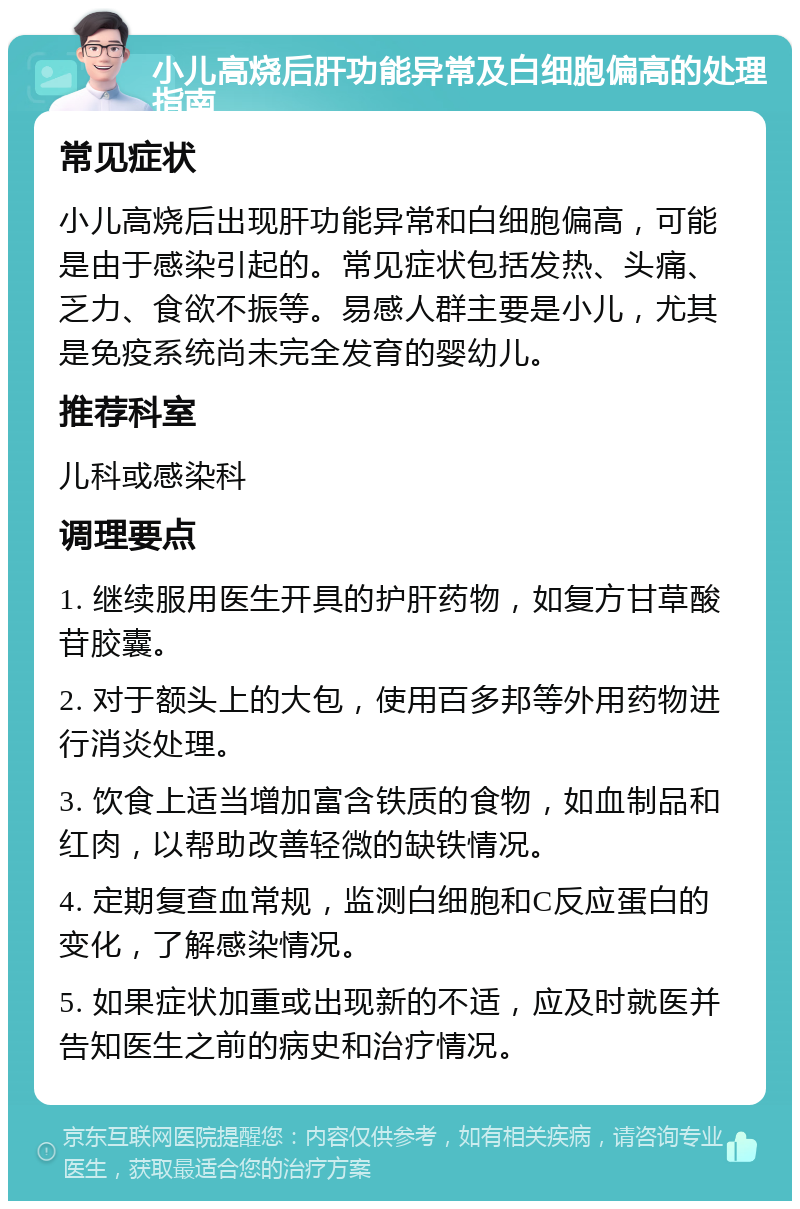 小儿高烧后肝功能异常及白细胞偏高的处理指南 常见症状 小儿高烧后出现肝功能异常和白细胞偏高，可能是由于感染引起的。常见症状包括发热、头痛、乏力、食欲不振等。易感人群主要是小儿，尤其是免疫系统尚未完全发育的婴幼儿。 推荐科室 儿科或感染科 调理要点 1. 继续服用医生开具的护肝药物，如复方甘草酸苷胶囊。 2. 对于额头上的大包，使用百多邦等外用药物进行消炎处理。 3. 饮食上适当增加富含铁质的食物，如血制品和红肉，以帮助改善轻微的缺铁情况。 4. 定期复查血常规，监测白细胞和C反应蛋白的变化，了解感染情况。 5. 如果症状加重或出现新的不适，应及时就医并告知医生之前的病史和治疗情况。