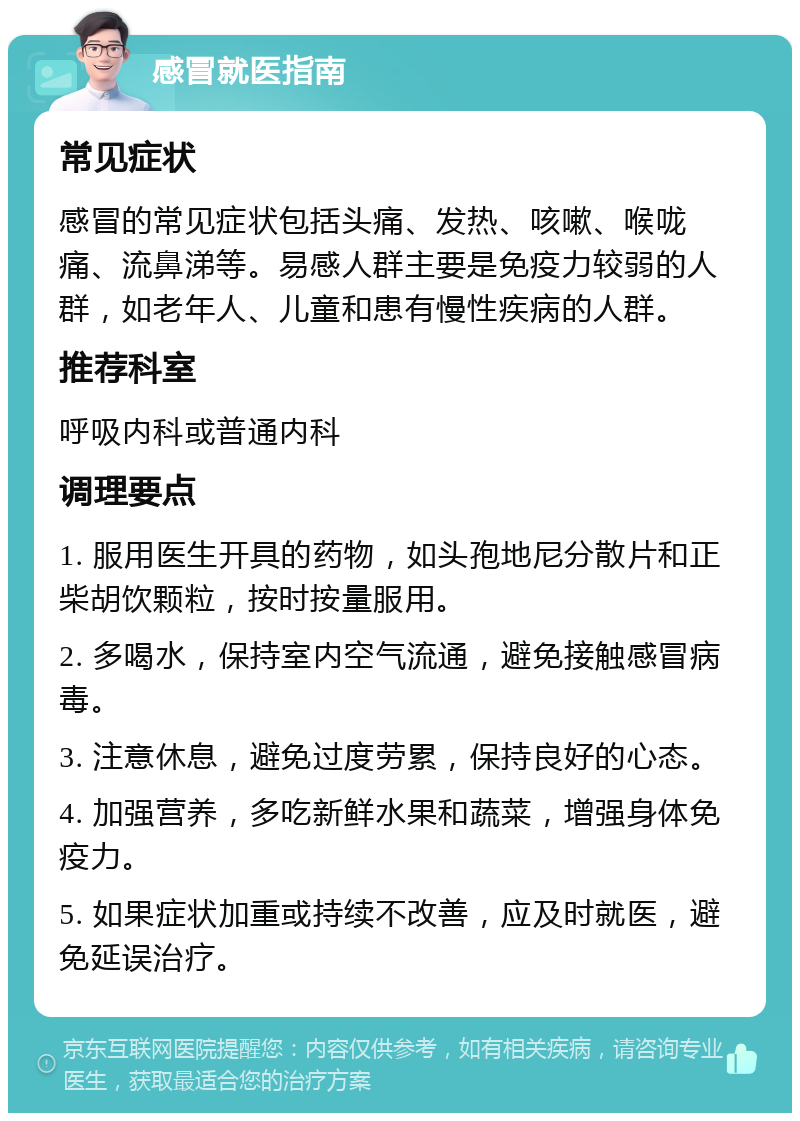 感冒就医指南 常见症状 感冒的常见症状包括头痛、发热、咳嗽、喉咙痛、流鼻涕等。易感人群主要是免疫力较弱的人群，如老年人、儿童和患有慢性疾病的人群。 推荐科室 呼吸内科或普通内科 调理要点 1. 服用医生开具的药物，如头孢地尼分散片和正柴胡饮颗粒，按时按量服用。 2. 多喝水，保持室内空气流通，避免接触感冒病毒。 3. 注意休息，避免过度劳累，保持良好的心态。 4. 加强营养，多吃新鲜水果和蔬菜，增强身体免疫力。 5. 如果症状加重或持续不改善，应及时就医，避免延误治疗。