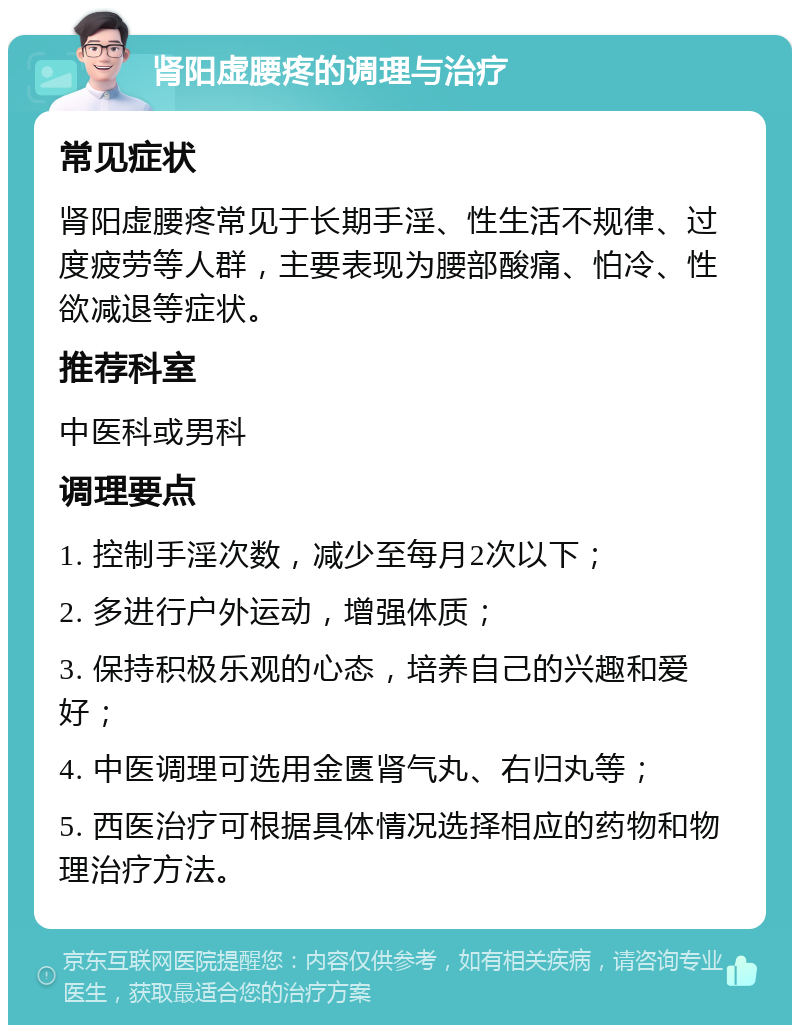 肾阳虚腰疼的调理与治疗 常见症状 肾阳虚腰疼常见于长期手淫、性生活不规律、过度疲劳等人群，主要表现为腰部酸痛、怕冷、性欲减退等症状。 推荐科室 中医科或男科 调理要点 1. 控制手淫次数，减少至每月2次以下； 2. 多进行户外运动，增强体质； 3. 保持积极乐观的心态，培养自己的兴趣和爱好； 4. 中医调理可选用金匮肾气丸、右归丸等； 5. 西医治疗可根据具体情况选择相应的药物和物理治疗方法。