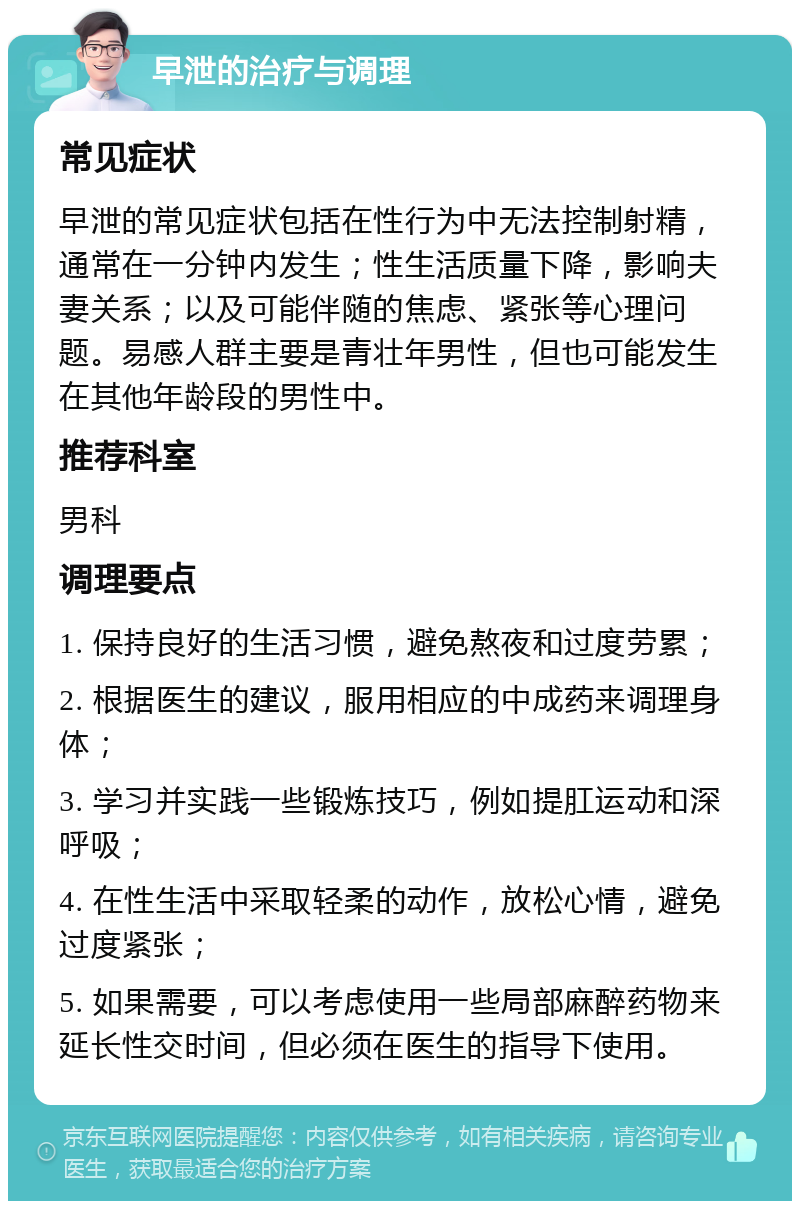 早泄的治疗与调理 常见症状 早泄的常见症状包括在性行为中无法控制射精，通常在一分钟内发生；性生活质量下降，影响夫妻关系；以及可能伴随的焦虑、紧张等心理问题。易感人群主要是青壮年男性，但也可能发生在其他年龄段的男性中。 推荐科室 男科 调理要点 1. 保持良好的生活习惯，避免熬夜和过度劳累； 2. 根据医生的建议，服用相应的中成药来调理身体； 3. 学习并实践一些锻炼技巧，例如提肛运动和深呼吸； 4. 在性生活中采取轻柔的动作，放松心情，避免过度紧张； 5. 如果需要，可以考虑使用一些局部麻醉药物来延长性交时间，但必须在医生的指导下使用。