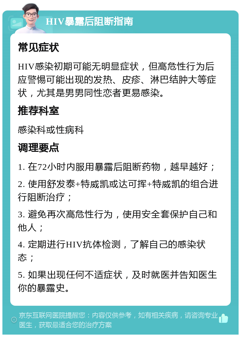 HIV暴露后阻断指南 常见症状 HIV感染初期可能无明显症状，但高危性行为后应警惕可能出现的发热、皮疹、淋巴结肿大等症状，尤其是男男同性恋者更易感染。 推荐科室 感染科或性病科 调理要点 1. 在72小时内服用暴露后阻断药物，越早越好； 2. 使用舒发泰+特威凯或达可挥+特威凯的组合进行阻断治疗； 3. 避免再次高危性行为，使用安全套保护自己和他人； 4. 定期进行HIV抗体检测，了解自己的感染状态； 5. 如果出现任何不适症状，及时就医并告知医生你的暴露史。