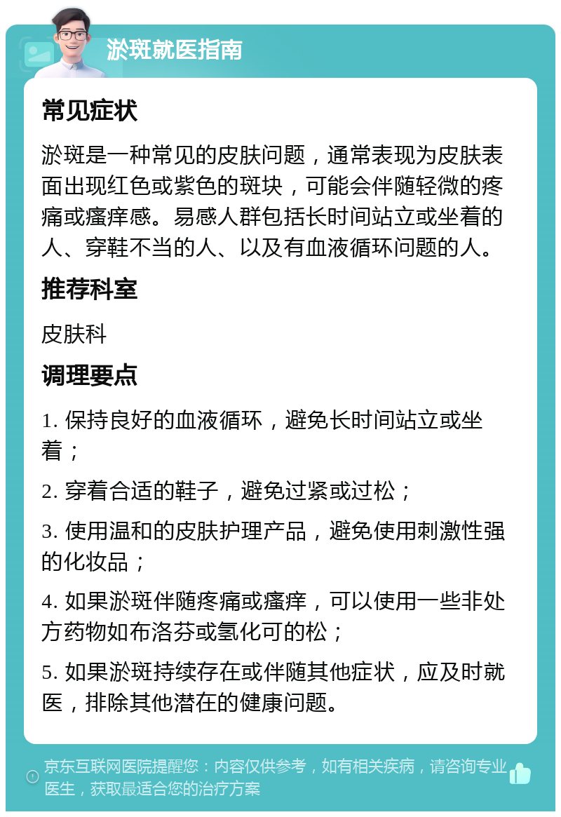 淤斑就医指南 常见症状 淤斑是一种常见的皮肤问题，通常表现为皮肤表面出现红色或紫色的斑块，可能会伴随轻微的疼痛或瘙痒感。易感人群包括长时间站立或坐着的人、穿鞋不当的人、以及有血液循环问题的人。 推荐科室 皮肤科 调理要点 1. 保持良好的血液循环，避免长时间站立或坐着； 2. 穿着合适的鞋子，避免过紧或过松； 3. 使用温和的皮肤护理产品，避免使用刺激性强的化妆品； 4. 如果淤斑伴随疼痛或瘙痒，可以使用一些非处方药物如布洛芬或氢化可的松； 5. 如果淤斑持续存在或伴随其他症状，应及时就医，排除其他潜在的健康问题。