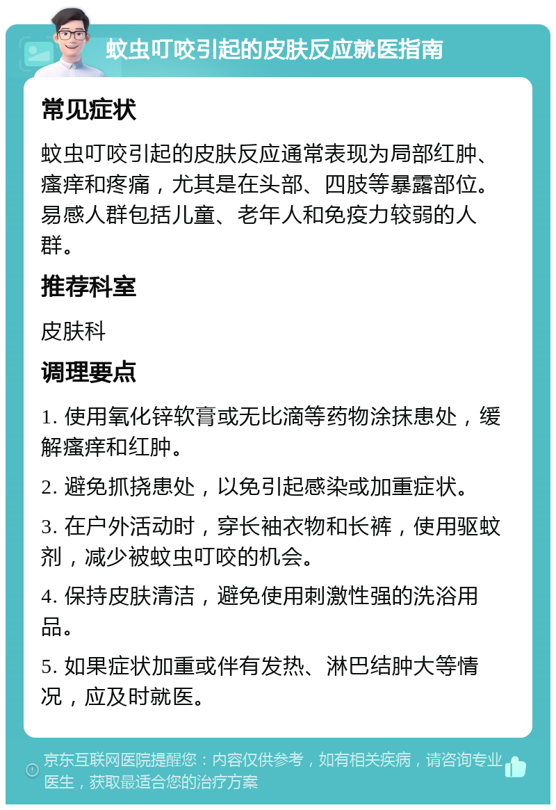 蚊虫叮咬引起的皮肤反应就医指南 常见症状 蚊虫叮咬引起的皮肤反应通常表现为局部红肿、瘙痒和疼痛，尤其是在头部、四肢等暴露部位。易感人群包括儿童、老年人和免疫力较弱的人群。 推荐科室 皮肤科 调理要点 1. 使用氧化锌软膏或无比滴等药物涂抹患处，缓解瘙痒和红肿。 2. 避免抓挠患处，以免引起感染或加重症状。 3. 在户外活动时，穿长袖衣物和长裤，使用驱蚊剂，减少被蚊虫叮咬的机会。 4. 保持皮肤清洁，避免使用刺激性强的洗浴用品。 5. 如果症状加重或伴有发热、淋巴结肿大等情况，应及时就医。