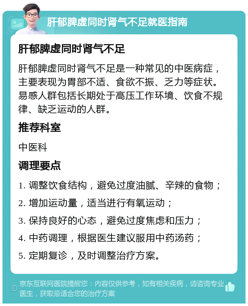 肝郁脾虚同时肾气不足就医指南 肝郁脾虚同时肾气不足 肝郁脾虚同时肾气不足是一种常见的中医病症，主要表现为胃部不适、食欲不振、乏力等症状。易感人群包括长期处于高压工作环境、饮食不规律、缺乏运动的人群。 推荐科室 中医科 调理要点 1. 调整饮食结构，避免过度油腻、辛辣的食物； 2. 增加运动量，适当进行有氧运动； 3. 保持良好的心态，避免过度焦虑和压力； 4. 中药调理，根据医生建议服用中药汤药； 5. 定期复诊，及时调整治疗方案。