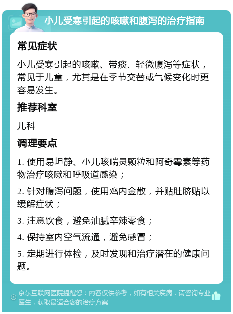 小儿受寒引起的咳嗽和腹泻的治疗指南 常见症状 小儿受寒引起的咳嗽、带痰、轻微腹泻等症状，常见于儿童，尤其是在季节交替或气候变化时更容易发生。 推荐科室 儿科 调理要点 1. 使用易坦静、小儿咳喘灵颗粒和阿奇霉素等药物治疗咳嗽和呼吸道感染； 2. 针对腹泻问题，使用鸡内金散，并贴肚脐贴以缓解症状； 3. 注意饮食，避免油腻辛辣零食； 4. 保持室内空气流通，避免感冒； 5. 定期进行体检，及时发现和治疗潜在的健康问题。