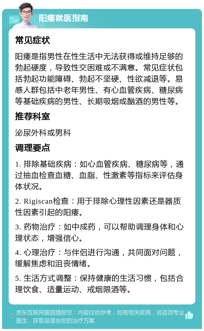 阳痿就医指南 常见症状 阳痿是指男性在性生活中无法获得或维持足够的勃起硬度，导致性交困难或不满意。常见症状包括勃起功能障碍、勃起不坚硬、性欲减退等。易感人群包括中老年男性、有心血管疾病、糖尿病等基础疾病的男性、长期吸烟或酗酒的男性等。 推荐科室 泌尿外科或男科 调理要点 1. 排除基础疾病：如心血管疾病、糖尿病等，通过抽血检查血糖、血脂、性激素等指标来评估身体状况。 2. Rigiscan检查：用于排除心理性因素还是器质性因素引起的阳痿。 3. 药物治疗：如中成药，可以帮助调理身体和心理状态，增强信心。 4. 心理治疗：与伴侣进行沟通，共同面对问题，缓解焦虑和沮丧情绪。 5. 生活方式调整：保持健康的生活习惯，包括合理饮食、适量运动、戒烟限酒等。