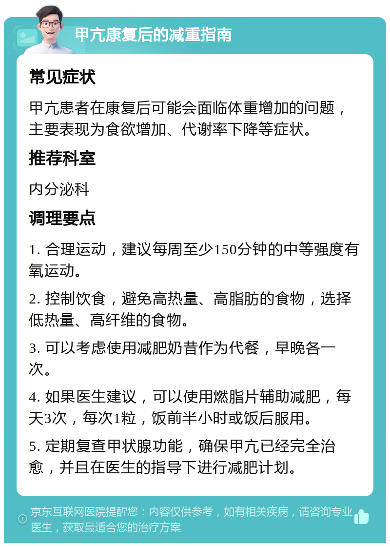 甲亢康复后的减重指南 常见症状 甲亢患者在康复后可能会面临体重增加的问题，主要表现为食欲增加、代谢率下降等症状。 推荐科室 内分泌科 调理要点 1. 合理运动，建议每周至少150分钟的中等强度有氧运动。 2. 控制饮食，避免高热量、高脂肪的食物，选择低热量、高纤维的食物。 3. 可以考虑使用减肥奶昔作为代餐，早晚各一次。 4. 如果医生建议，可以使用燃脂片辅助减肥，每天3次，每次1粒，饭前半小时或饭后服用。 5. 定期复查甲状腺功能，确保甲亢已经完全治愈，并且在医生的指导下进行减肥计划。